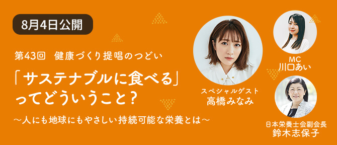 Contents 02 第43回 健康づくり提唱のつどい 「サステナブルに食べる」ってどういうこと? ~人にも地球にもやさしい持続可能な栄養とは~ スペシャルゲスト 高橋みなみ MC 川口あい 日本栄養士会副会長 鈴木志保子