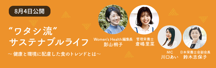 Contents 03 “ワタシ流” サステナブル ライフ ~健康と環境に配慮した食のトレンドとは~ Women’s Health 編集長 影山桐子 管理栄養士 倉嶋里菜 MC 川口あい 日本栄養士会副会長 鈴木志保子