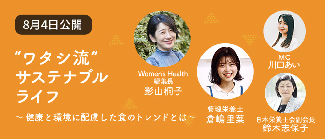 Contents 03 “ワタシ流” サステナブル ライフ ~健康と環境に配慮した食のトレンドとは~ Women’s Health 編集長 影山桐子 管理栄養士 倉嶋里菜 MC 川口あい 日本栄養士会副会長 鈴木志保子