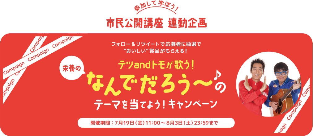 参加して学ぼう！市民公開講座 連動企画 フォロー＆リツイートで応募者に抽選でおいしい賞品がもらえる！ テツandトモが歌う！栄養のなんでだろう～のテーマを当てよう！キャンペーン 開催期間：7月19日（金）11:00～8月3日（土）23:59まで