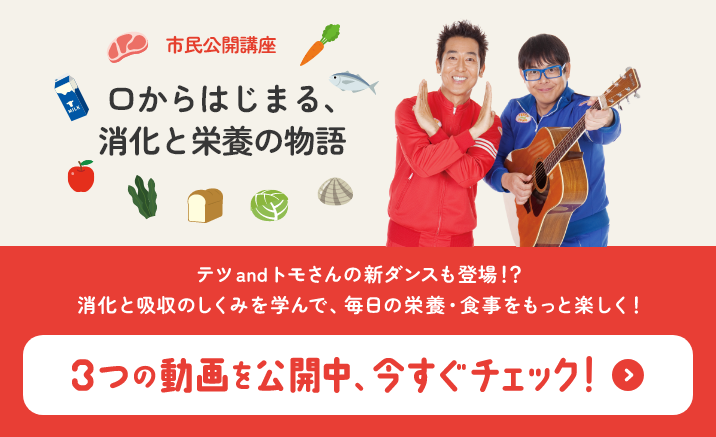 市民公開講座 口からはじまる、消化と栄養の物語 テツandトモさんの新ダンスも登場！？ 消化と吸収のしくみを学んで、毎日の栄養・食事をもっと楽しく！ 3つの動画を公開中、今すぐチェック！