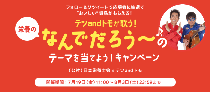 フォロー＆リツイートで応募者に抽選でおいしい賞品がもらえる！ 栄養のなんでだろう～のテーマを当てよう！キャンペーン （公社）日本栄養士会 × テツandトモ 開催期間：7月19日（金）11:00～8月3日（土）23:59まで